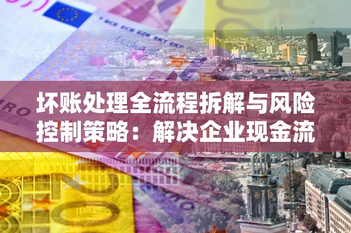 武汉坏账处理全流程拆解与风险控制策略：解决企业现金流顽疾的实战指南