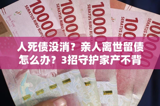 武汉人死债没消？亲人离世留债怎么办？3招守护家产不背锅