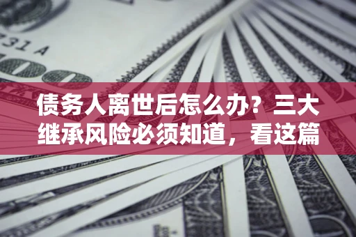 武汉债务人离世后怎么办？三大继承风险必须知道，看这篇就够了