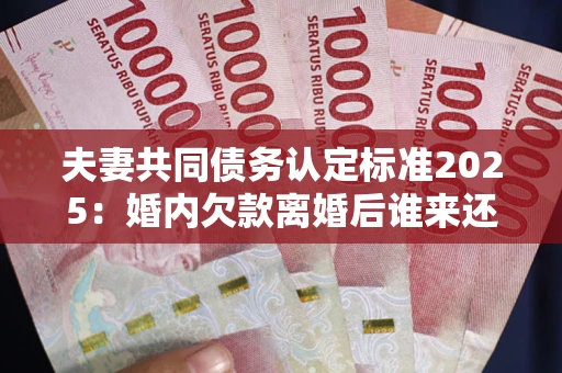 武汉夫妻共同债务认定标准2025:婚内欠款离婚后谁来还? 武汉夫妻共同债务认定标准2025:婚内欠款离婚后谁来还?