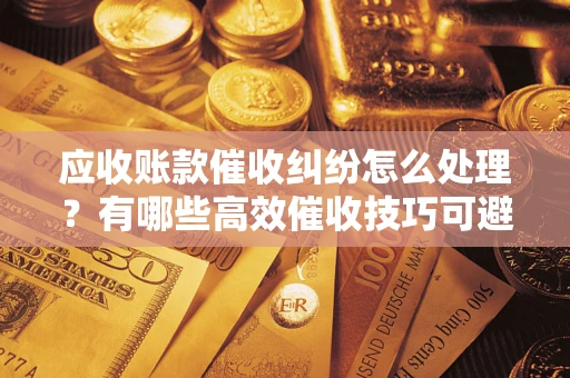 武汉应收账款催收纠纷怎么处理？有哪些高效催收技巧可避免坏账？